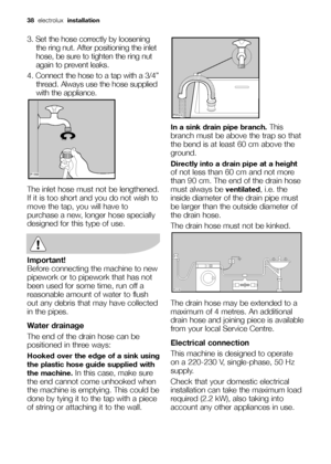 Page 3838 electrolux  installation
3. Set the hose correctly by loosening
the ring nut. After positioning the inlet
hose, be sure to tighten the ring nut
again to prevent leaks.
4. Connect the hose to a tap with a 3/4”
thread. Always use the hose supplied
with the appliance. 
The inlet hose must not be lengthened.
If it is too short and you do not wish to
move the tap, you will have to
purchase a new, longer hose specially
designed for this type of use.
Important!
Before connecting the machine to new
pipework...