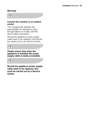 Page 39installation electrolux  39
Warning!
Connect the machine to an earthed
socket. 
The manufacturer declines any
responsibility for damage or injury
through failure to comply with the
above safety precaution. 
Should the appliance power supply
cable need to be replaced, this should
be carried out by our Service Centre.
Please ensure that when the
appliance is installed the power
supply cable is easily accessible.
Should the appliance power supply
cable need to be replaced, this
must be carried out by a...