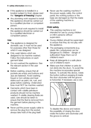 Page 66 safety information electrolux
●If the appliance is installed in a
location subject to frost, please read
the “dangers of freezing”chapter.
●Any plumbing work required to install
this appliance should be carried out
by a qualified plumber or competent
person.
●Any electrical work required to install
this appliance should be carried out
by a qualified electrician or
competent person.
Use
●This appliance is designed for
domestic use. It must not be used
for purposes other than those for
which it was...