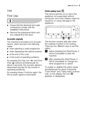 Page 9use electrolux  9
Use
First Use
●Ensure that the electrical and water
connections comply with the
installation instructions.
●Remove the polystyrene block and
any material from the drum.
Acoustic signals
The machine is provided of an acoustic
device, which sounds in the following
cases:
●when selecting a wash programme 
●when depressing the options buttons
●at the end of the cycle
●in the event of operating problems
By pressing the Easy Iron  and Extra
rinse  buttons simultaneously for
about 6 seconds,...