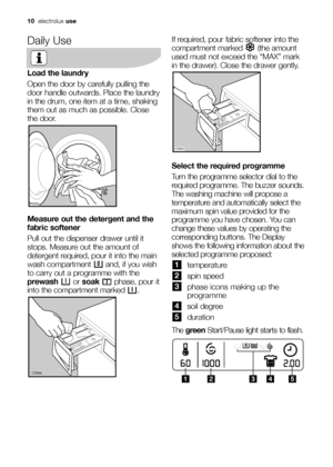 Page 1010electroluxuse
Daily Use
Load the laundry
Open the door by carefully pulling the
door handle outwards. Place the laundry
in the drum, one item at a time, shaking
them out as much as possible. Close
the door.
Measure out the detergent and the
fabric softener
Pull out the dispenser drawer until it
stops. Measure out the amount of
detergent required, pour it into the main
wash compartment  and, if you wish
to carry out a programme with the
prewashor soakphase, pour it
into the compartment marked  .
	...