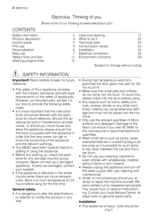 Page 2Electrolux. Thinking of you.
Share more of our thinking at www.electrolux.com
CONTENTS
Safety information    2
Product description    4
Control panel    5
First use    6
Personalisation    6
Daily use    7
Helpful hints and tips    13
Washing programmes    15Care and cleaning    17
What to do if…    22
Technical data    24
Consumption values    25
Installation    25
Electrical connection    28
Environment concerns    29
Subject to change without notice
 SAFETY INFORMATION
Important! Read carefully & keep...