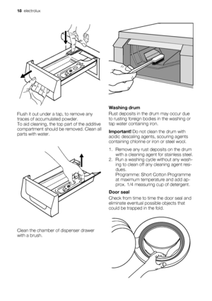 Page 18Flush it out under a tap, to remove any
traces of accumulated powder.
To aid cleaning, the top part of the additive
compartment should be removed. Clean all
parts with water.
Clean the chamber of dispenser drawer
with a brush.
Washing drum
Rust deposits in the drum may occur due
to rusting foreign bodies in the washing or
tap water containing iron.
Important! Do not clean the drum with
acidic descaling agents, scouring agents
containing chlorine or iron or steel wool.
1. Remove any rust deposits on the...