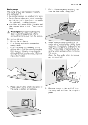 Page 19Drain pump
The pump should be inspected regularly
and particularly if:
• the appliance does not empty and/or spin;
• the appliance makes an unusual noise dur-
ing draining due to objects such as safety
pins, coins etc. blocking the pump;
• a problem with water draining is detected
(see chapter “What to do if...” for more de-
tails).
Warning! Before opening the pump
door, switch the appliance off and
remove the mains plug from the socket.
Proceed as follows:
1. Unplug the appliance.
2. If necessary wait...