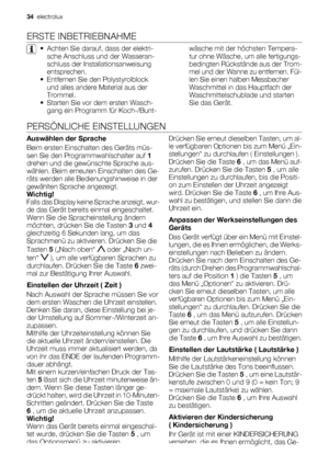 Page 34ERSTE INBETRIEBNAHME
• Achten Sie darauf, dass der elektri-
sche Anschluss und der Wasseran-
schluss der Installationsanweisung
entsprechen.
• Entfernen Sie den Polystyrolblock
und alles andere Material aus der
Trommel.
• Starten Sie vor dem ersten Wasch-
gang ein Programm für Koch-/Bunt-wäsche mit der höchsten Tempera-
tur ohne Wäsche, um alle fertigungs-
bedingten Rückstände aus der Trom-
mel und der Wanne zu entfernen. Fül-
len Sie einen halben Messbecher
Waschmittel in das Hauptfach der...