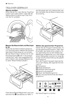 Page 36TÄGLICHER GEBRAUCH
Wäsche einfüllen
Öffnen Sie die Tür, indem Sie den Türgriff be-
hutsam nach außen ziehen. Legen Sie die
Wäsche Stück für Stück lose in die Trom-
mel. Die Tür schließen.
Messen Sie Waschmittel und Weichspü-
ler ab
Ziehen Sie die Waschmittelschublade bis
zum Anschlag heraus. Messen Sie die benö-
tigte Waschmittelmenge ab und schütten
Sie das Waschmittel in die Kammer für den
Hauptwaschgang 
 oder in das entspre-
chende Fach, wenn das ausgewählte Pro-
gramm/Option dies verlangt (Näheres...