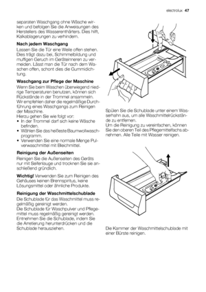 Page 47separaten Waschgang ohne Wäsche wir-
ken und befolgen Sie die Anweisungen des
Herstellers des Wasserenthärters. Dies hilft,
Kalkablagerungen zu verhindern.
Nach jedem Waschgang
Lassen Sie die Tür eine Weile offen stehen.
Dies trägt dazu bei, Schimmelbildung und
muffigen Geruch im Geräteinneren zu ver-
meiden. Lässt man die Tür nach dem Wa-
schen offen, schont dies die Gummidich-
tung.
Waschgang zur Pflege der Maschine
Wenn Sie beim Waschen überwiegend nied-
rige Temperaturen benutzen, können sich...