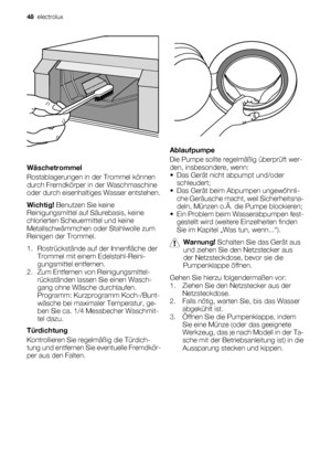 Page 48Wäschetrommel
Rostablagerungen in der Trommel können
durch Fremdkörper in der Waschmaschine
oder durch eisenhaltiges Wasser entstehen.
Wichtig! Benutzen Sie keine
Reinigungsmittel auf Säurebasis, keine
chlorierten Scheuermittel und keine
Metallschwämmchen oder Stahlwolle zum
Reinigen der Trommel.
1. Rostrückstände auf der Innenfläche der
Trommel mit einem Edelstahl-Reini-
gungsmittel entfernen.
2. Zum Entfernen von Reinigungsmittel-
rückständen lassen Sie einen Wasch-
gang ohne Wäsche durchlaufen....