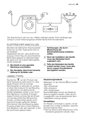 Page 59Der Ablaufschlauch darf auf max. 4 Meter verlängert werden. Einen Verlängerungs-
schlauch und ein Verbindungsstück erhalten Sie bei Ihrem Kundendienst.
ELEKTRISCHER ANSCHLUSS
Die Daten der elektrischen Anschlusswerte
finden sich auf dem Typenschild innen an
der Gerätetür.
Vergewissern Sie sich, dass die Stromver-
sorgung in Ihrem Haus für die erforderliche
Maximallast geeignet ist. Berücksichtigen
Sie dabei auch die anderen Elektrogeräte,
die Sie verwenden.
Das Gerät an eine geerdete
Steckdose...