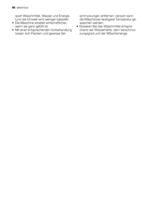 Page 60spart Waschmittel, Wasser und Energie
(und die Umwelt wird weniger belastet).
• Die Maschine arbeitet wirtschaftlicher,
wenn sie ganz gefüllt ist.
• Mit einer entsprechenden Vorbehandlung
lassen sich Flecken und gewisse Ver-schmutzungen entfernen; danach kann
die Wäsche bei niedrigerer Temperatur ge-
waschen werden.
• Dosieren Sie das Waschmittel entspre-
chend der Wasserhärte, dem Verschmut-
zungsgrad und der Wäschemenge.
60  electrolux
 