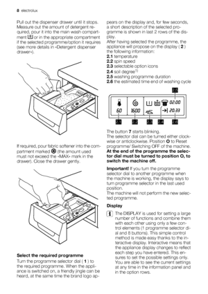 Page 8Pull out the dispenser drawer until it stops.
Measure out the amount of detergent re-
quired, pour it into the main wash compart-
ment 
 or in the appropriate compartment
if the selected programme/option it requires
(see more details in «Detergent dispenser
drawer»).
If required, pour fabric softener into the com-
partment marked 
 (the amount used
must not exceed the «MAX» mark in the
drawer). Close the drawer gently.
Select the required programme
Turn the programme selector dial ( 1 ) to
the required...