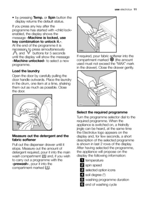 Page 11use electrolux  11
 by pressing Temp.or Spinbutton the
display returns the default status.
If you press any key after the
programme has started with «child lock»
enabled, the display shows the
message «Machine is locked, use
key combination to unlock it.». 
At the end of the programme it is
necessary to press simoultaneously
and  buttons for 5 seconds
until the display will show the message
«Machine unlocked» to select a new
programme.
Load the laundry
Open the door by carefully pulling the
door handle...