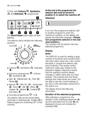 Page 1212electroluxuse
(*) Only withCottons ,Synthetics
and Delicates programmes.
The Start/Pausebutton light will start
flashing.
The selector dial is divided into following
sections:
●Cottons , Synthetics , Delicates
.
●Economy programmes  : Cottons
, Synthetics 
.
●Spin  , Delicate spin 
, Drain ,
Rinses .
●Special :Mini 30’  ,
,Handwash
, Wool  , Silk  , Shirts  ,
Lingerie , Blanket , Curtains 
and Jeans  .
●Favourite programmes  :1, 2.
The selector dial can be turned either
clockwise or anticlockwise....