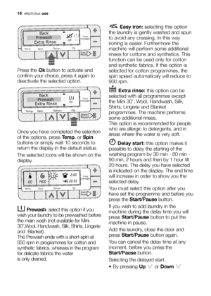 Page 1616electroluxuse
Press the Okbutton to activate and
confirm your choice, press it again to
deactivate the selected option. 
Once you have completed the selection
of the options, press Temp.or Spin
buttons or simply wait 10 seconds to
return the display in the default status.
The selected icons will be shown on the
display.
Prewash: select this option if you
wish your laundry to be prewashed before
the main wash (not available for Mini
30’,Wool, Handwash, Silk, Shirts, Lingerie
and  Blanket).
The Prewash...