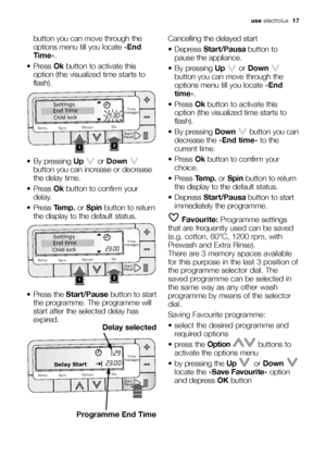 Page 17use electrolux  17
button you can move through the
options menu till you locate «End
Time».
 Press Okbutton to activate this
option (the visualized time starts to
flash).
 By pressing Upor Down
button you can increase or decrease
the delay time.
 Press Okbutton to confirm your
delay.
 Press Temp.or Spinbutton to return
the display to the default status.
 Press the Start/Pausebutton to start
the programme. The programme will
start after the selected delay has
expired.
Programme End Time

...