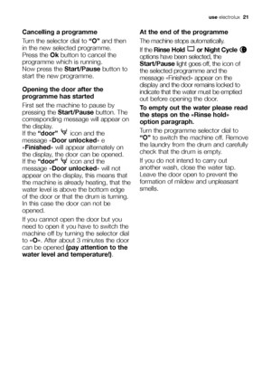Page 21use electrolux  21
Cancelling a programme
Turn the selector dial to “O”and then
in the new selected programme.
Press the Okbutton to cancel the
programme which is running.
Now press the Start/Pausebutton to
start the new programme.
Opening the door after the
programme has started
First set the machine to pause by
pressing the Start/Pausebutton. The
corresponding message will appear on
the display.
If the “door” icon and the
message «Door unlocked» e
«Finished» will appear alternately on
the display, the...