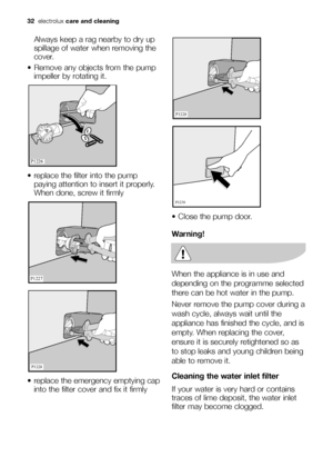 Page 3232electroluxcare and cleaning
Always keep a rag nearby to dry up
spillage of water when removing the
cover.
 Remove any objects from the pump
impeller by rotating it.
 replace the filter into the pump
paying attention to insert it properly.
When done, screw it firmly 
 replace the emergency emptying cap
into the filter cover and fix it firmly 









 Close the pump door.
Warning!
When the appliance is in use and
depending on the programme selected
there can be hot water in the pump. 
Never...