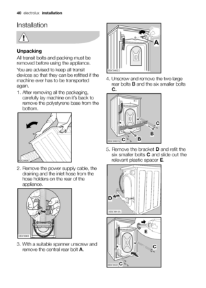 Page 4040electrolux installation
Installation
Unpacking
All transit bolts and packing must be
removed before using the appliance.
You are advised to keep all transit
devices so that they can be refitted if the
machine ever has to be transported
again.
1. After removing all the packaging,
carefully lay machine on it’s back to
remove the polystyrene base from the
bottom.
2. Remove the power supply cable, the
draining and the inlet hose from the
hose holders on the rear of the
appliance.
3. With a suitable spanner...