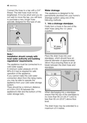 Page 4242electrolux 
Connect the hose to a tap with a 3/4”
thread. The inlet hose must not be
lengthened. If it is too short and you do
not wish to move the tap, you will have
to purchase a new, longer hose
specially designed for this type of use.
Note !
Installation should comply with
local water authority and building
regulations’ requirements.
The appliance must be connected to a
cold water supply. 
A minimum water pressure of 0.05
MPa (0.5 bar) is required for safe
operation of the appliance.
If you cannot...