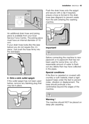 Page 43installationelectrolux  43
An additional drain hose and joining
piece is available from your local
Service Force Centre. The joining piece
must have an internal diameter of 18
mm.
If your drain hose looks like this (see
below) you do not require the «U»
piece. Just push the hose firmly into
the standpipe.
2. Onto a sink outlet spigot.
If the outlet spigot has not been used
before, remove any blanking plug that
may be in place.





 



Push the drain...