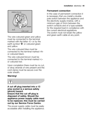 Page 45installationelectrolux  45
The wire coloured green and yellow
must be connected to the terminal
marked with the letter «E» or by the
earth symbol  or coloured green
and yellow.
The wire coloured blue must be
connected to the terminal marked «N»
or coloured black.
The wire coloured brown must be
connected to the terminal marked «L»
or coloured red.
Upon completion there must be no cut,
or stray strands of wire present and the
cord clamp must be secure over the
outer sheath.
Warning!
A cut off plug...