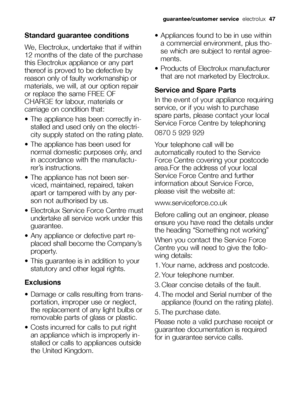 Page 47guarantee/customer service electrolux47
Standard guarantee conditions
We, Electrolux, undertake that if within
12 months of the date of the purchase
this Electrolux appliance or any part
thereof is proved to be defective by
reason only of faulty workmanship or
materials, we will, at our option repair
or replace the same FREE OF
CHARGE for labour, materials or
carriage on condition that:
 The appliance has been correctly in-
stalled and used only on the electri-
city supply stated on the rating plate....