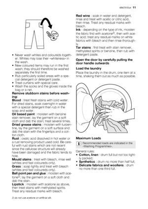 Page 11• Never wash whites and coloureds togeth-
er. Whites may lose their «whiteness» in
the wash.
• New coloured items may run in the first
wash; they should therefore be washed
separately the first time.
• Rub particularly soiled areas with a spe-
cial detergent or detergent paste.
• Treat curtains with special care.
• Wash the socks and the gloves inside the
bag or a net.
Remove stubborn stains before wash-
ing:
Blood : treat fresh stains with cold water.
For dried stains, soak overnight in water
with a...