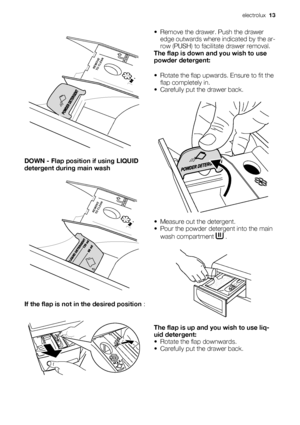 Page 13PUSHREMOVE
TO CLEAN
DOWN - Flap position if using LIQUID
detergent during main wash
PUSHREMOVE
TO CLEAN
If the flap is not in the desired position :
• Remove the drawer. Push the drawer
edge outwards where indicated by the ar-
row (PUSH) to facilitate drawer removal.
The flap is down and you wish to use
powder detergent:
• Rotate the flap upwards. Ensure to fit the
flap completely in.
• Carefully put the drawer back.
• Measure out the detergent.
• Pour the powder detergent into the main
wash compartment...