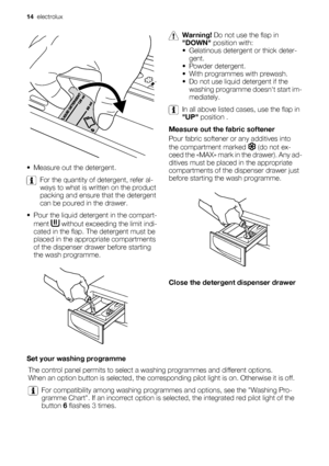 Page 14• Measure out the detergent.
For the quantity of detergent, refer al-
ways to what is written on the product
packing and ensure that the detergent
can be poured in the drawer.
• Pour the liquid detergent in the compart-
ment 
 without exceeding the limit indi-
cated in the flap. The detergent must be
placed in the appropriate compartments
of the dispenser drawer before starting
the wash programme.
Warning! Do not use the flap in
DOWN position with:
• Gelatinous detergent or thick deter-
gent.
• Powder...