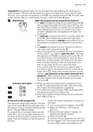 Page 17Important! The selected delay can be changed only after selecting the washing pro-
gramme again. The door will be locked throughout the delay time. If you need to open
the door, you must set the appliance to PAUSE (by pressing the button 6 ) and then wait
a few minutes. After you have closed the door, press the button 6 again.
6Start/PauseStart the programme by pressing the button 6
•To start the selected programme, press the button 6 ,
the corresponding green pilot light stops flashing. The
pilot light...