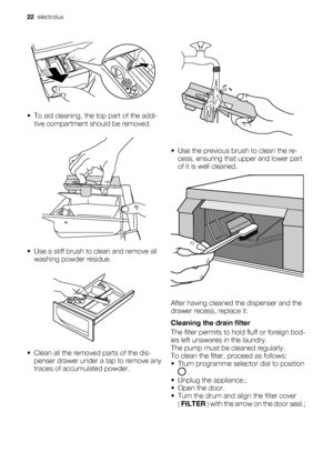 Page 22• To aid cleaning, the top part of the addi-
tive compartment should be removed.
• Use a stiff brush to clean and remove all
washing powder residue.
• Clean all the removed parts of the dis-
penser drawer under a tap to remove any
traces of accumulated powder.
• Use the previous brush to clean the re-
cess, ensuring that upper and lower part
of it is well cleaned.
After having cleaned the dispenser and the
drawer recess, replace it.
Cleaning the drain filter
The filter permits to hold fluff or foreign...