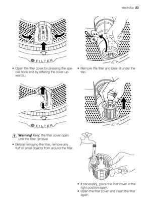 Page 23• Open the filter cover by pressing the spe-
cial hook and by rotating the cover up-
wards.;
Warning! Keep the filter cover open
until the filter removal.
• Before removing the filter, remove any
fluff or small objects from around the filter.
• Remove the filter and clean it under the
tap.
• If necessary, place the filter cover in the
right position again.
• Open the filter cover and insert the filter
again.
electrolux  23
 