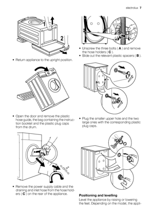 Page 72 1
• Return appliance to the upright position.
• Open the door and remove the plastic
hose guide, the bag containing the instruc-
tion booklet and the plastic plug caps
from the drum.
• Remove the power supply cable and the
draining and inlet hose from the hose hold-
ers ( C ) on the rear of the appliance.
• Unscrew the three bolts ( A ) and remove
the hose holders ( C ).
•
Slide out the relevant plastic spacers ( B ).
• Plug the smaller upper hole and the two
large ones with the corresponding plastic...