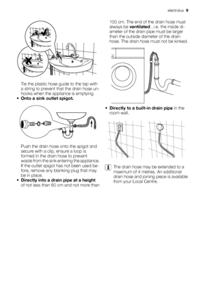 Page 9Tie the plastic hose guide to the tap with
a string to prevent that the drain hose un-
hooks when the appliance is emptying.
•Onto a sink outlet spigot.
Push the drain hose onto the spigot and
secure with a clip, ensure a loop is
formed in the drain hose to prevent
waste from the sink entering the appliance.
If the outlet spigot has not been used be-
fore, remove any blanking plug that may
be in place.
•Directly into a drain pipe at a height
of not less than 60 cm and not more than100 cm. The end of the...