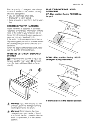 Page 13For the quantity of detergent, refer always
to what is written on the product packing.
Use less detergent if:
• you are washing a small load,
• the laundry is lightly soiled,
• large amounts of foam form during wash-
ing.
DEGREES OF WATER HARDNESS
Water hardness is classified in so-called
“degrees” of hardness. Information on hard-
ness of the water in your area can be ob-
tained from the relevant water supply com-
pany, or from your local authority.
If the water hardness degree is medium or
high we...