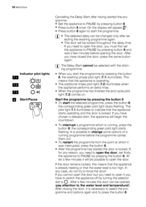 Page 18    Cancelling the Delay Start after having started the pro-
gramme:
• Set the appliance to PAUSE by pressing button 8.
•
Press button 6 once. On the display will appear 
 .
• Press button 8 again to start the programme.
  
• The selected delay can be changed only after se-
lecting the washing programme again.
• The door will be locked throughout the delay time.
If you need to open the door, you must first set
the appliance to PAUSE by pressing button 8 and
wait a few minutes before opening the door....