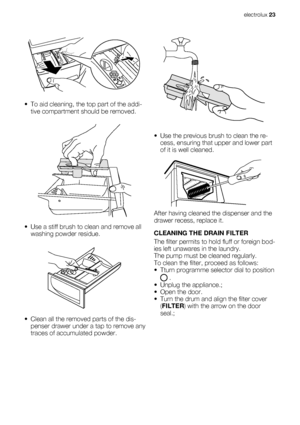 Page 23• To aid cleaning, the top part of the addi-
tive compartment should be removed.
• Use a stiff brush to clean and remove all
washing powder residue.
• Clean all the removed parts of the dis-
penser drawer under a tap to remove any
traces of accumulated powder.
• Use the previous brush to clean the re-
cess, ensuring that upper and lower part
of it is well cleaned.
After having cleaned the dispenser and the
drawer recess, replace it.
CLEANING THE DRAIN FILTER
The filter permits to hold fluff or foreign...