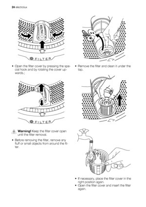 Page 24• Open the filter cover by pressing the spe-
cial hook and by rotating the cover up-
wards.;
Warning! Keep the filter cover open
until the filter removal.
• Before removing the filter, remove any
fluff or small objects from around the fil-
ter.
• Remove the filter and clean it under the
tap.
• If necessary, place the filter cover in the
right position again.
• Open the filter cover and insert the filter
again.
24 electrolux
 