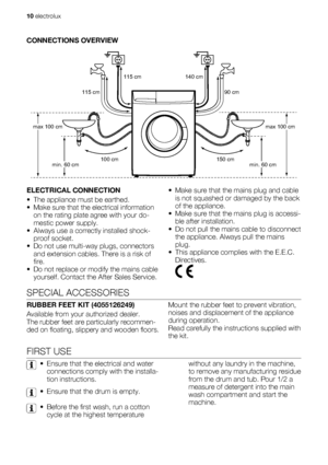 Page 10CONNECTIONS OVERVIEW
115 cm            140 cm
150 cm 100 cm max 100 cm
min. 60 cmmax 100 cm 115 cm 90 cm
min. 60 cm
ELECTRICAL CONNECTION
• The appliance must be earthed.
• Make sure that the electrical information
on the rating plate agree with your do-
mestic power supply.
• Always use a correctly installed shock-
proof socket.
• Do not use multi-way plugs, connectors
and extension cables. There is a risk of
fire.
• Do not replace or modify the mains cable
yourself. Contact the After Sales Service.•...