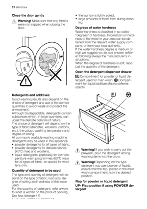 Page 12Close the door gently
Warning! Make sure that any fabrics
were not trapped when closing the
door.
Detergents and additives
Good washing results also depend on the
choice of detergent and use of the correct
quantities to avoid waste and protect the
environment.
Although biodegradable, detergents contain
substances which, in large quantities, can
upset the delicate balance of nature.
The choice of detergent will depend on the
type of fabric (delicates, woollens, cottons,
etc.), the colour, washing...