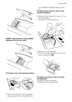 Page 13PUSHREMOVE
TO CLEAN
DOWN - Flap position if using LIQUID
detergent during main wash
PUSHREMOVE
TO CLEAN
If the flap is not in the desired position:
• Remove the drawer. Push the drawer
edge outwards where indicated by thearrow (PUSH) to facilitate drawer remov-
al.
The flap is down and you wish to use
powder detergent:
• Rotate the flap upwards. Ensure to fit the
flap completely in.
• Carefully put the drawer back.
• Measure out the detergent.
• Pour the powder detergent into the main
wash compartment...