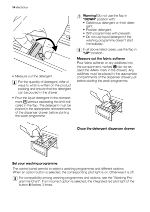 Page 14• Measure out the detergent.
For the quantity of detergent, refer al-
ways to what is written on the product
packing and ensure that the detergent
can be poured in the drawer.
• Pour the liquid detergent in the compart-
ment 
 without exceeding the limit indi-
cated in the flap. The detergent must be
placed in the appropriate compartments
of the dispenser drawer before starting
the wash programme.
Warning! Do not use the flap in
DOWN position with:
• Gelatinous detergent or thick deter-
gent.
• Powder...