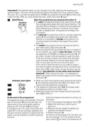 Page 17Important! The selected delay can be changed only after selecting the washing pro-
gramme again. The door will be locked throughout the delay time. If you need to open
the door, you must set the appliance to PAUSE (by pressing the button 6) and then wait
a few minutes. After you have closed the door, press the button 6 again.
6Start/PauseStart the programme by pressing the button 6
• To start the selected programme, press the button 6,
the corresponding green pilot light stops flashing. The
pilot light...