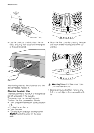 Page 22• Use the previous brush to clean the re-
cess, ensuring that upper and lower part
of it is well cleaned.
After having cleaned the dispenser and the
drawer recess, replace it.
Cleaning the drain filter
The filter permits to hold fluff or foreign bod-
ies left unawares in the laundry.
The pump must be cleaned regularly.
To clean the filter, proceed as follows:
• Tturn programme selector dial to position
 .
• Unplug the appliance.;
• Open the door.
• Turn the drum and align the filter cover
(FILTER) with...