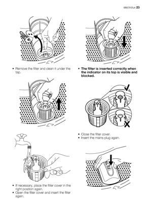 Page 23• Remove the filter and clean it under the
tap.
• If necessary, place the filter cover in the
right position again.
• Open the filter cover and insert the filter
again.
•The filter is inserted correctly when
the indicator on its top is visible and
blocked.
• Close the filter cover.
• Insert the mains plug again.
electrolux 23
 