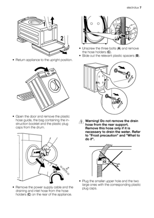 Page 72 1
• Return appliance to the upright position.
• Open the door and remove the plastic
hose guide, the bag containing the in-
struction booklet and the plastic plug
caps from the drum.
• Remove the power supply cable and the
draining and inlet hose from the hose
holders (C) on the rear of the appliance.
• Unscrew the three bolts (A) and remove
the hose holders (C).
• Slide out the relevant plastic spacers (B).
Warning! Do not remove the drain
hose from the rear support.
Remove this hose only if it is...