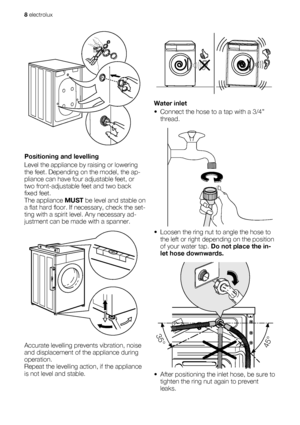 Page 8Positioning and levelling
Level the appliance by raising or lowering
the feet. Depending on the model, the ap-
pliance can have four adjustable feet, or
two front-adjustable feet and two back
fixed feet.
The appliance MUST be level and stable on
a flat hard floor. If necessary, check the set-
ting with a spirit level. Any necessary ad-
justment can be made with a spanner.
Accurate levelling prevents vibration, noise
and displacement of the appliance during
operation.
Repeat the levelling action, if the...