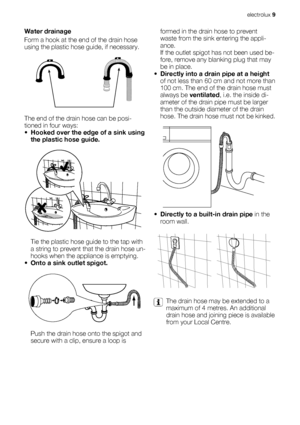 Page 9Water drainage
Form a hook at the end of the drain hose
using the plastic hose guide, if necessary.
The end of the drain hose can be posi-
tioned in four ways:
•Hooked over the edge of a sink using
the plastic hose guide.
Tie the plastic hose guide to the tap with
a string to prevent that the drain hose un-
hooks when the appliance is emptying.
•Onto a sink outlet spigot.
Push the drain hose onto the spigot and
secure with a clip, ensure a loop isformed in the drain hose to prevent
waste from the sink...