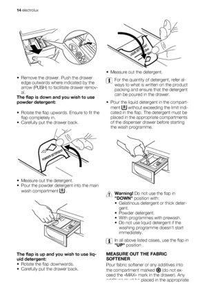 Page 14• Remove the drawer. Push the drawer
edge outwards where indicated by the
arrow (PUSH) to facilitate drawer remov-
al.
The flap is down and you wish to use
powder detergent:
• Rotate the flap upwards. Ensure to fit the
flap completely in.
• Carefully put the drawer back.
POWDER DETERGENT
• Measure out the detergent.
• Pour the powder detergent into the main
wash compartment 
 .
The flap is up and you wish to use liq-
uid detergent:
• Rotate the flap downwards.
• Carefully put the drawer back.
LIQUID...