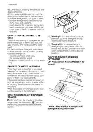 Page 12etc.), the colour, washing temperature and
degree of soiling.
All commonly available washing machine
detergents may be used in this appliance:
• powder detergents for all types of fabric,
• powder detergents for delicate fabrics
(40°C max) and woollens,
• liquid detergents, preferably for low tem-
perature wash programmes (60°C max)
for all types of fabric, or special for wool-
lens only.
QUANTITY OF DETERGENT TO BE
USED
The type and quantity of detergent will de-
pend on the type of fabric, load size,...